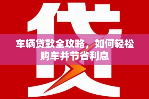 化州车辆贷款全攻略，如何轻松购车并节省利息